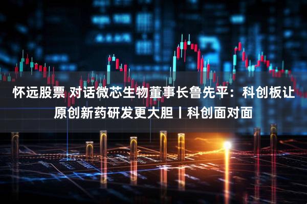 怀远股票 对话微芯生物董事长鲁先平：科创板让原创新药研发更大胆丨科创面对面