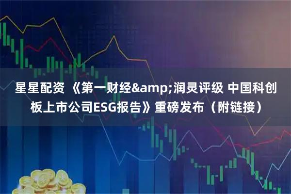 星星配资 《第一财经&润灵评级 中国科创板上市公司ESG报告》重磅发布（附链接）