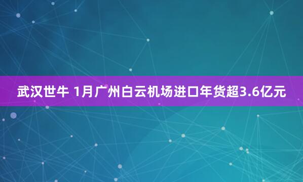 武汉世牛 1月广州白云机场进口年货超3.6亿元