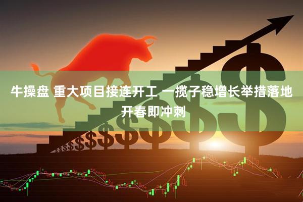 牛操盘 重大项目接连开工 一揽子稳增长举措落地 开春即冲刺