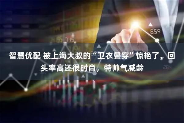 智慧优配 被上海大叔的“卫衣叠穿”惊艳了，回头率高还很时尚，特帅气减龄