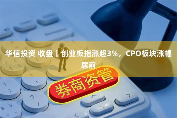 华信投资 收盘丨创业板指涨超3%，CPO板块涨幅居前