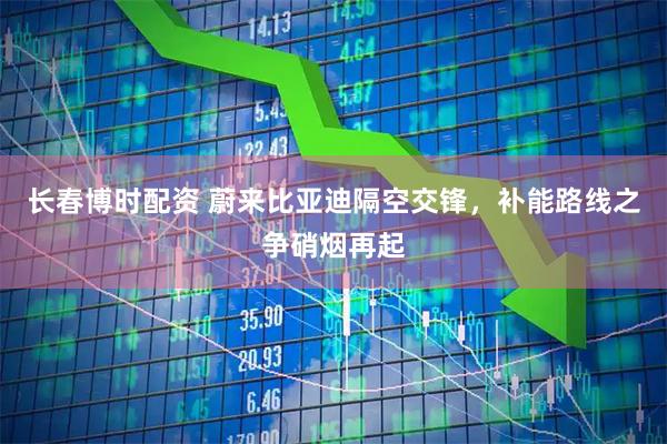 长春博时配资 蔚来比亚迪隔空交锋，补能路线之争硝烟再起