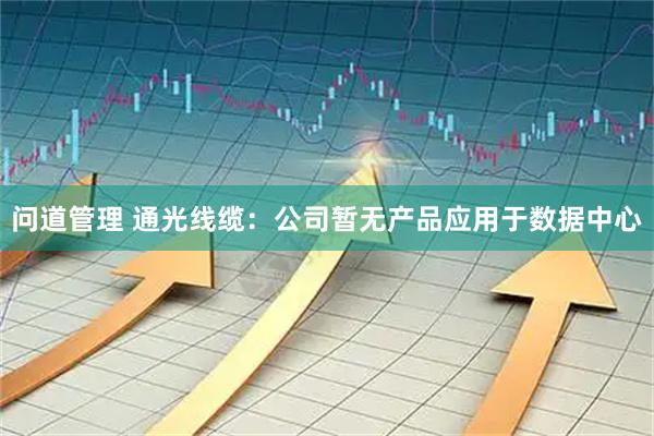 问道管理 通光线缆：公司暂无产品应用于数据中心