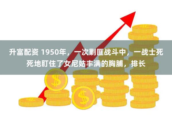 升富配资 1950年，一次剿匪战斗中，一战士死死地盯住了女尼姑丰满的胸脯，排长