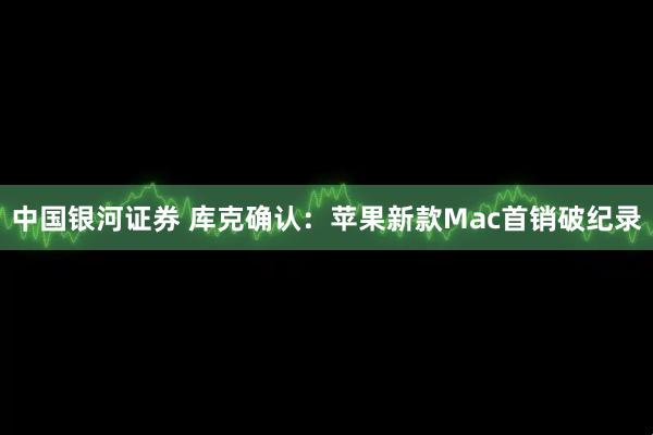 中国银河证券 库克确认：苹果新款Mac首销破纪录