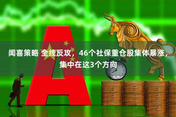 闻喜策略 全线反攻，46个社保重仓股集体暴涨，集中在这3个方向