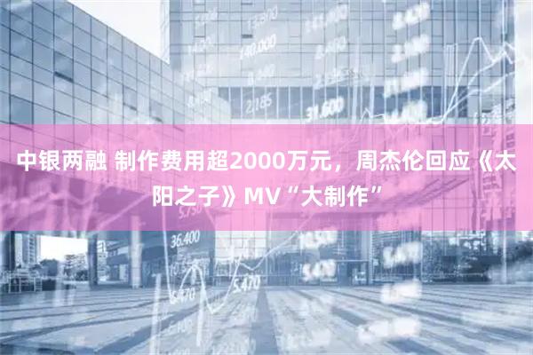 中银两融 制作费用超2000万元，周杰伦回应《太阳之子》MV“大制作”