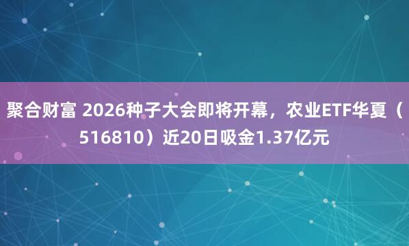 聚合财富 2026种子大会即将开幕，农业ETF华夏（516810）近20日吸金1.37亿元