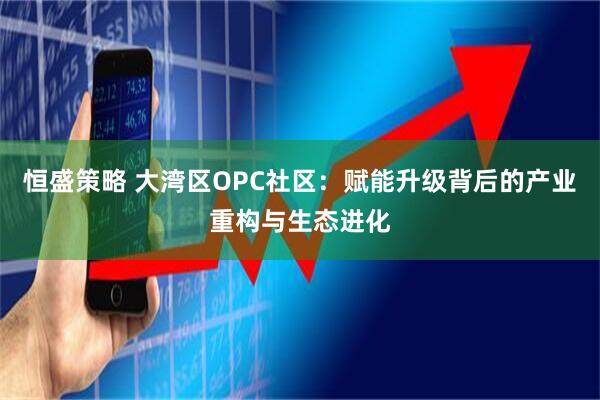 恒盛策略 大湾区OPC社区：赋能升级背后的产业重构与生态进化