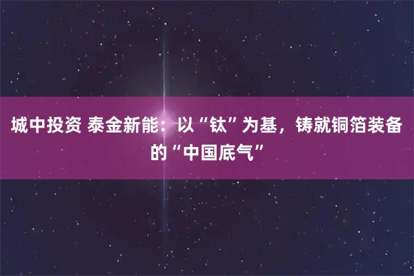 城中投资 泰金新能：以“钛”为基，铸就铜箔装备的“中国底气”