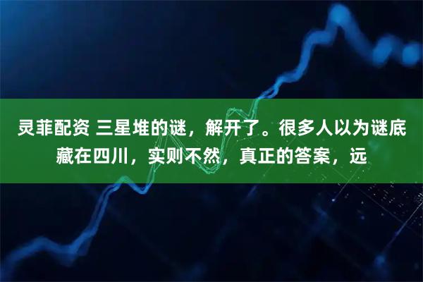 灵菲配资 三星堆的谜，解开了。很多人以为谜底藏在四川，实则不然，真正的答案，远