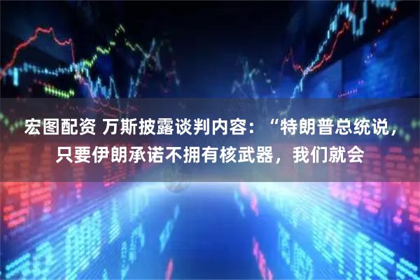 宏图配资 万斯披露谈判内容：“特朗普总统说，只要伊朗承诺不拥有核武器，我们就会