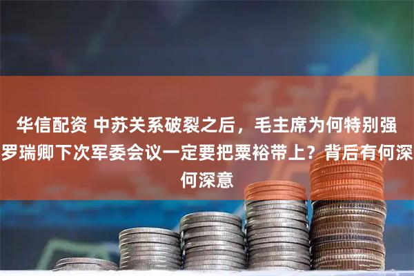 华信配资 中苏关系破裂之后，毛主席为何特别强调罗瑞卿下次军委会议一定要把粟裕带上？背后有何深意