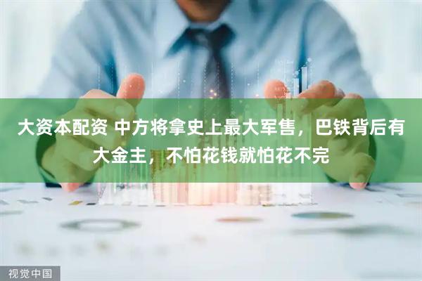 大资本配资 中方将拿史上最大军售，巴铁背后有大金主，不怕花钱就怕花不完