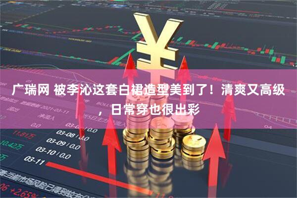 广瑞网 被李沁这套白裙造型美到了！清爽又高级，日常穿也很出彩