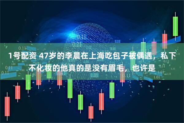 1号配资 47岁的李晨在上海吃包子被偶遇，私下不化妆的他真的是没有眉毛，也许是