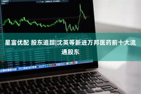 星富优配 股东追踪|沈英等新进万邦医药前十大流通股东