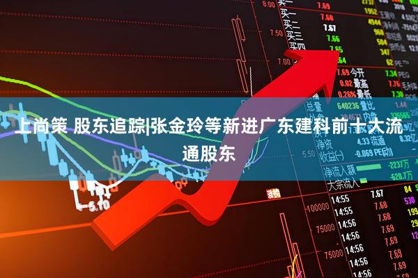 上尚策 股东追踪|张金玲等新进广东建科前十大流通股东